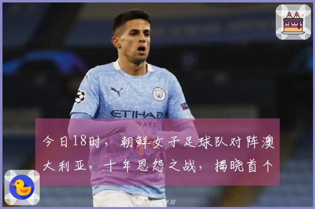 今日18时，朝鲜女子足球队对阵澳大利亚，十年恩怨之战，揭晓首个四强名额
