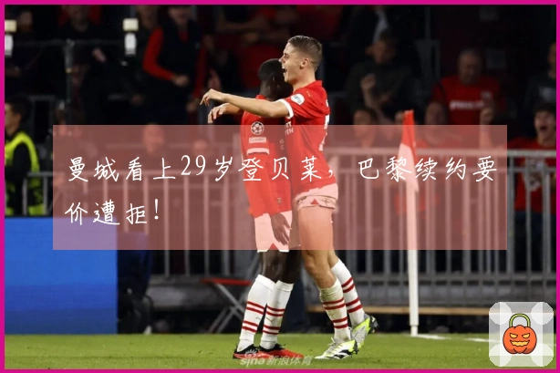 曼城看上29岁登贝莱，巴黎续约要价遭拒！