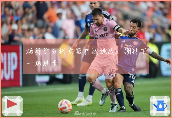 杨舒予分析女篮首战挑战，期待下一场进步