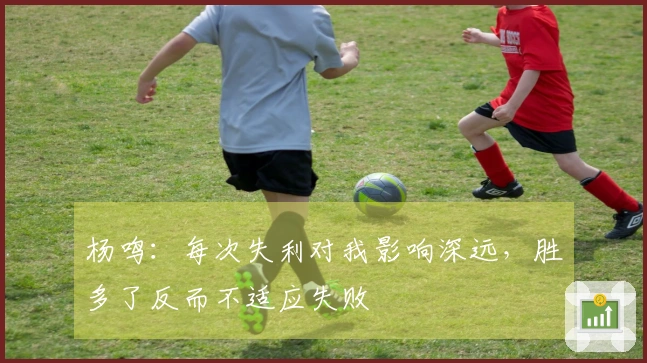 杨鸣：每次失利对我影响深远，胜多了反而不适应失败