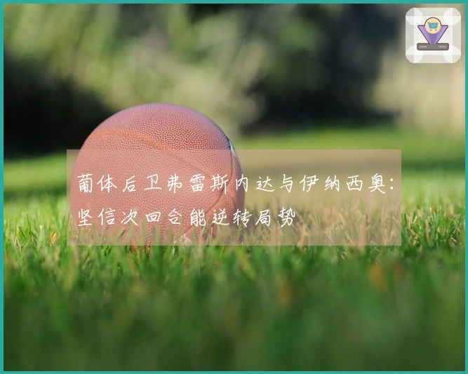 葡体后卫弗雷斯内达与伊纳西奥：坚信次回合能逆转局势