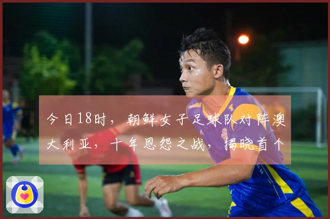 今日18时，朝鲜女子足球队对阵澳大利亚，十年恩怨之战，揭晓首个四强名额