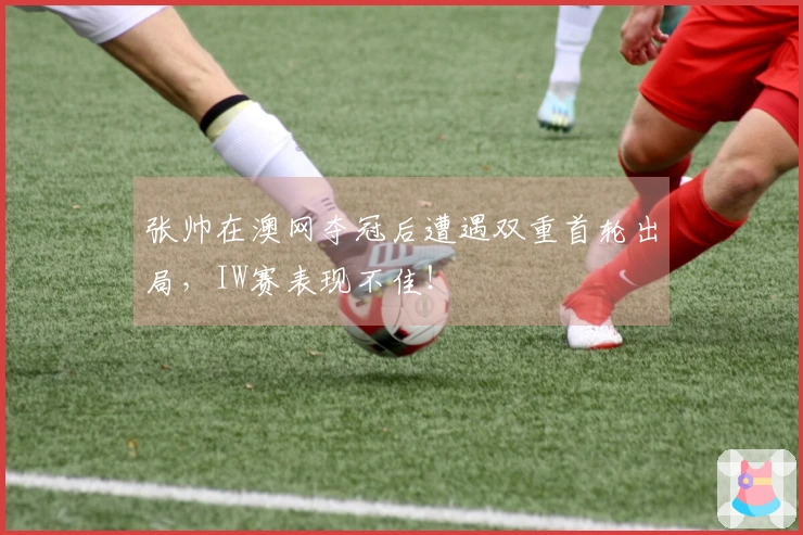 张帅在澳网夺冠后遭遇双重首轮出局，IW赛表现不佳！