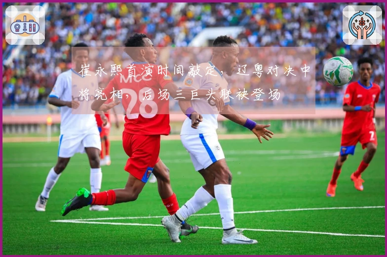 崔永熙首演时间敲定，辽粤对决中将亮相，后场三巨头联袂登场