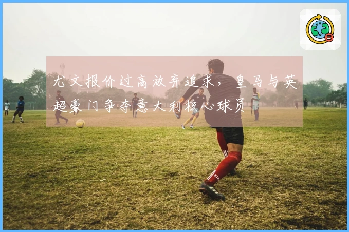 尤文报价过高放弃追求，皇马与英超豪门争夺意大利核心球员