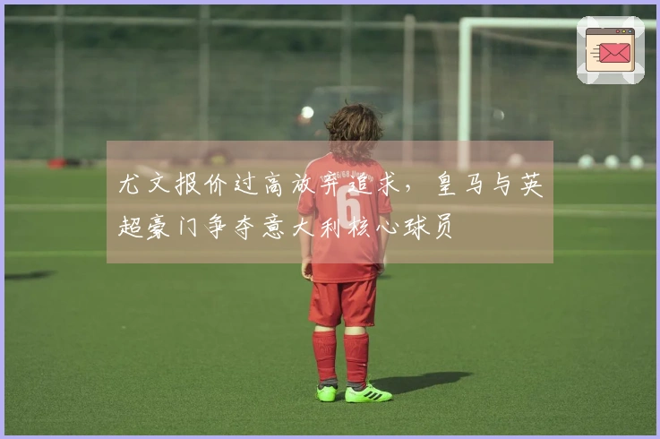 尤文报价过高放弃追求，皇马与英超豪门争夺意大利核心球员