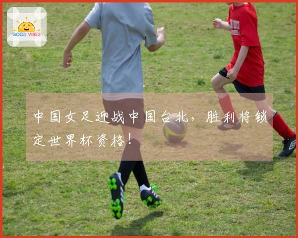 中国女足迎战中国台北，胜利将锁定世界杯资格！