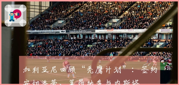 加利亚尼回顾“秃鹰计划”：签约安切洛蒂、莱昂纳多与内斯塔