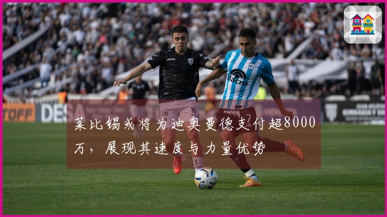 莱比锡或将为迪奥曼德支付超8000万,展现其速度与力量优势