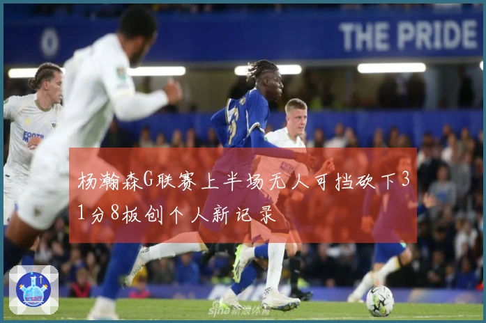 杨瀚森G联赛上半场无人可挡砍下31分8板创个人新记录