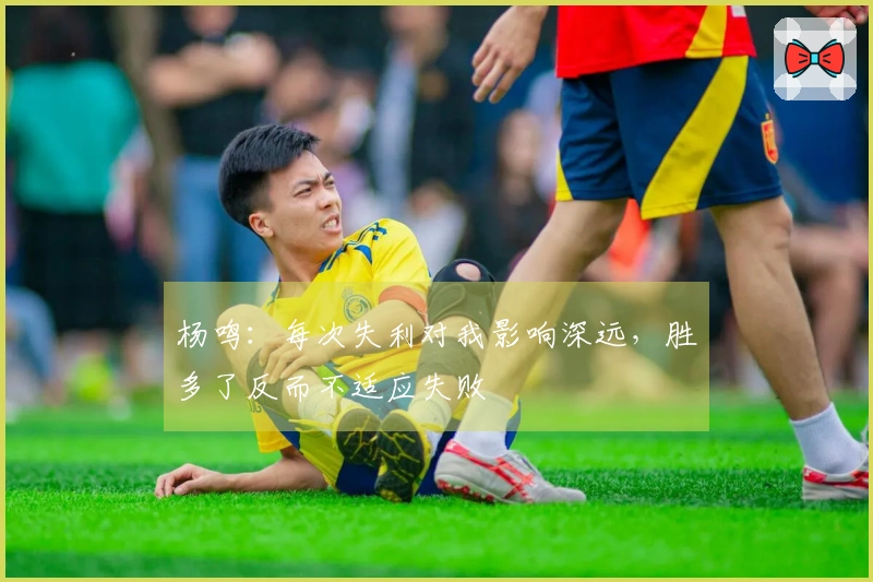 杨鸣：每次失利对我影响深远，胜多了反而不适应失败