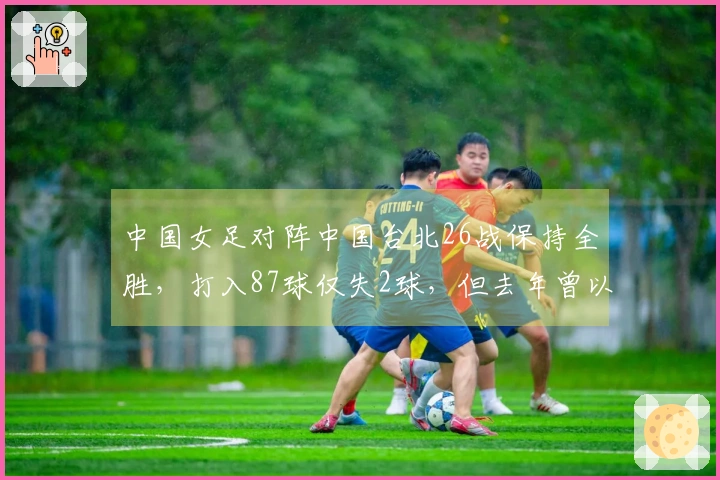 中国女足对阵中国台北26战保持全胜，打入87球仅失2球，但去年曾以4-2险胜情形引发关注